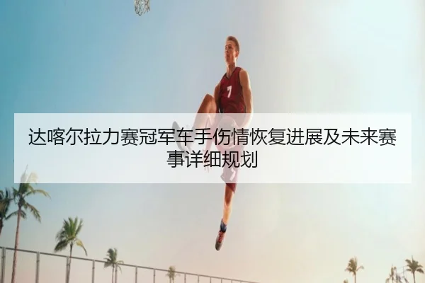 达喀尔拉力赛冠军车手伤情恢复进展及未来赛事详细规划（LEYU SPORTS）